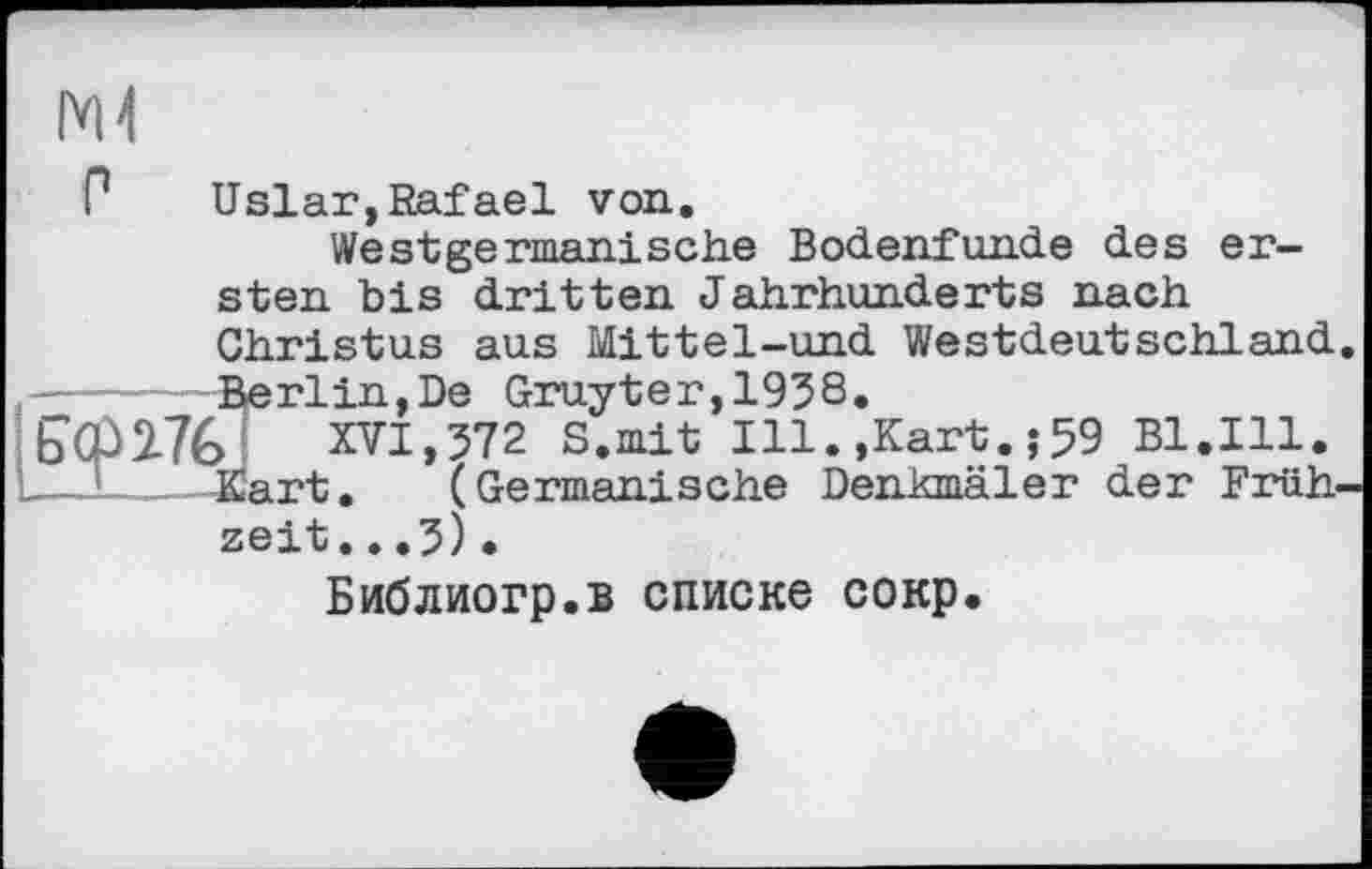 ﻿Ml
P Uslar, Rafael von.
Westgermanische Bodenfunde des ersten bis dritten Jahrhunderts nach Christus aus Mittel-und Westdeutschland
ierlin,De Gruyter, 1958.
XVI,572 S.mit Ill.,Kart.,-59 Bl.Ill. art. (Germanische Denkmäler der Früh
zeit...5).
Библиогр.в списке сокр.